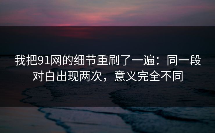 我把91网的细节重刷了一遍：同一段对白出现两次，意义完全不同