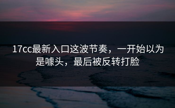 17cc最新入口这波节奏，一开始以为是噱头，最后被反转打脸