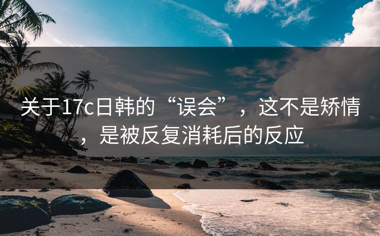关于17c日韩的“误会”，这不是矫情，是被反复消耗后的反应