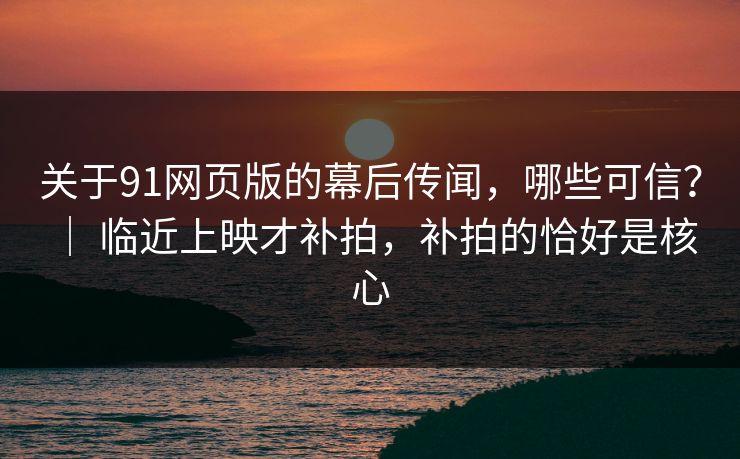 关于91网页版的幕后传闻，哪些可信？ ｜ 临近上映才补拍，补拍的恰好是核心