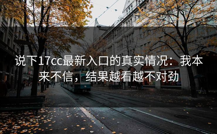 说下17cc最新入口的真实情况：我本来不信，结果越看越不对劲