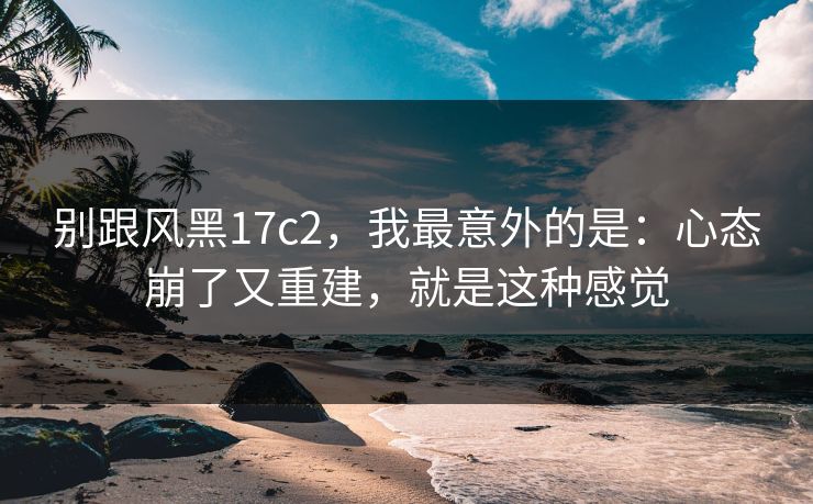 别跟风黑17c2，我最意外的是：心态崩了又重建，就是这种感觉