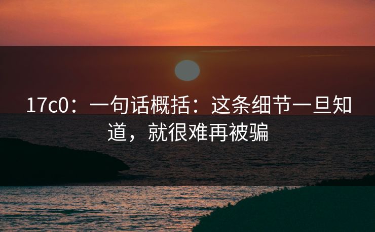 17c0：一句话概括：这条细节一旦知道，就很难再被骗