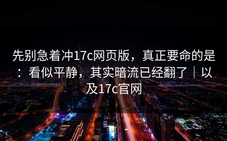 先别急着冲17c网页版，真正要命的是：看似平静，其实暗流已经翻了｜以及17c官网