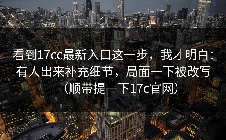 看到17cc最新入口这一步，我才明白：有人出来补充细节，局面一下被改写（顺带提一下17c官网）