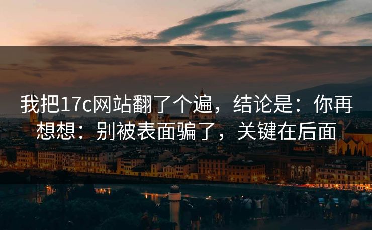 我把17c网站翻了个遍，结论是：你再想想：别被表面骗了，关键在后面