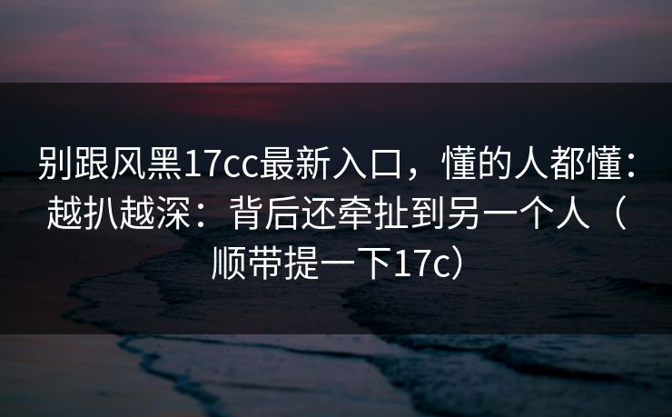 别跟风黑17cc最新入口，懂的人都懂：越扒越深：背后还牵扯到另一个人（顺带提一下17c）