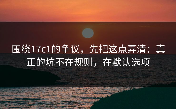 围绕17c1的争议，先把这点弄清：真正的坑不在规则，在默认选项