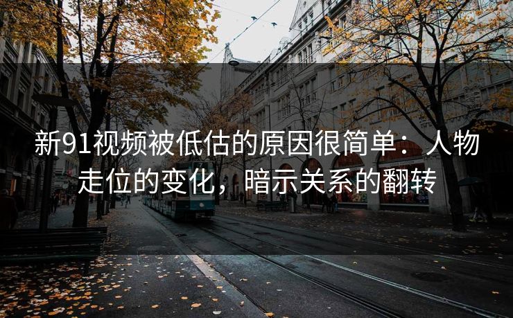 新91视频被低估的原因很简单：人物走位的变化，暗示关系的翻转