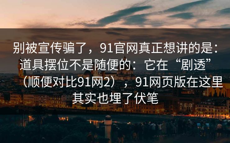 别被宣传骗了，91官网真正想讲的是：道具摆位不是随便的：它在“剧透”（顺便对比91网2），91网页版在这里其实也埋了伏笔