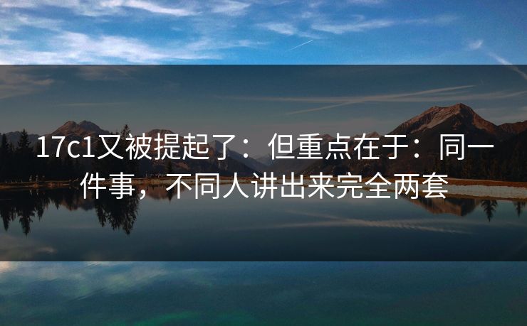 17c1又被提起了：但重点在于：同一件事，不同人讲出来完全两套