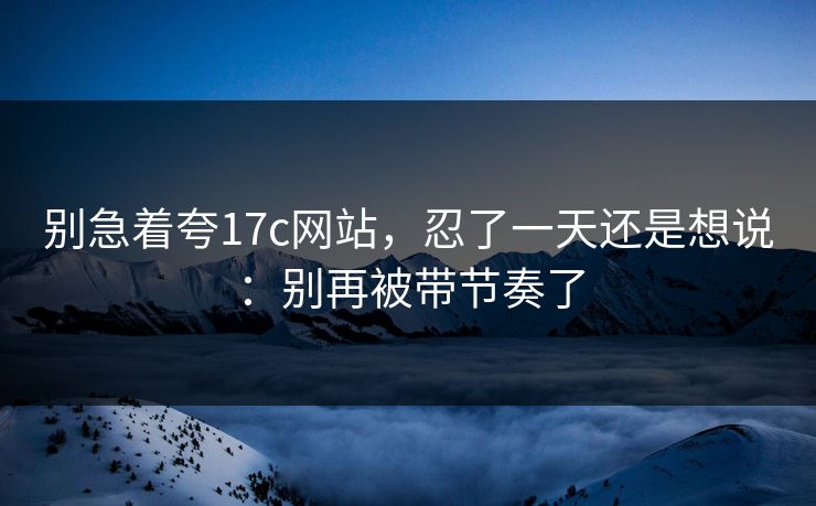 别急着夸17c网站，忍了一天还是想说：别再被带节奏了