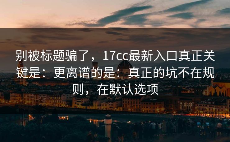 别被标题骗了，17cc最新入口真正关键是：更离谱的是：真正的坑不在规则，在默认选项