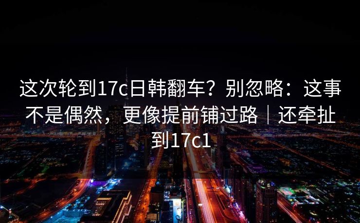 这次轮到17c日韩翻车？别忽略：这事不是偶然，更像提前铺过路｜还牵扯到17c1