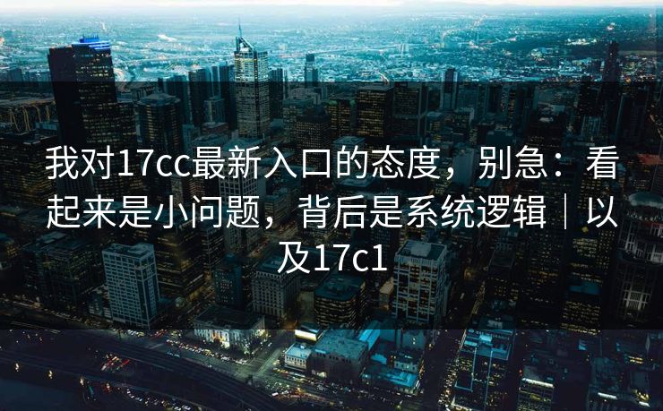我对17cc最新入口的态度，别急：看起来是小问题，背后是系统逻辑｜以及17c1