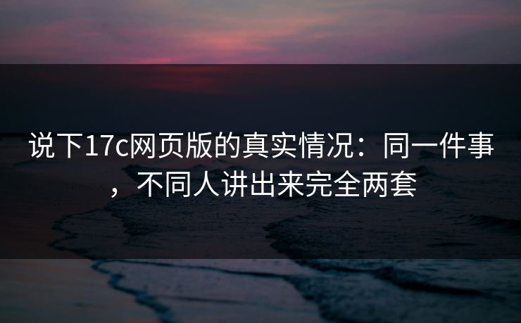 说下17c网页版的真实情况：同一件事，不同人讲出来完全两套