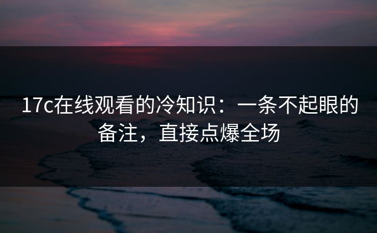 17c在线观看的冷知识：一条不起眼的备注，直接点爆全场