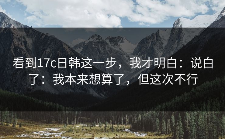 看到17c日韩这一步，我才明白：说白了：我本来想算了，但这次不行
