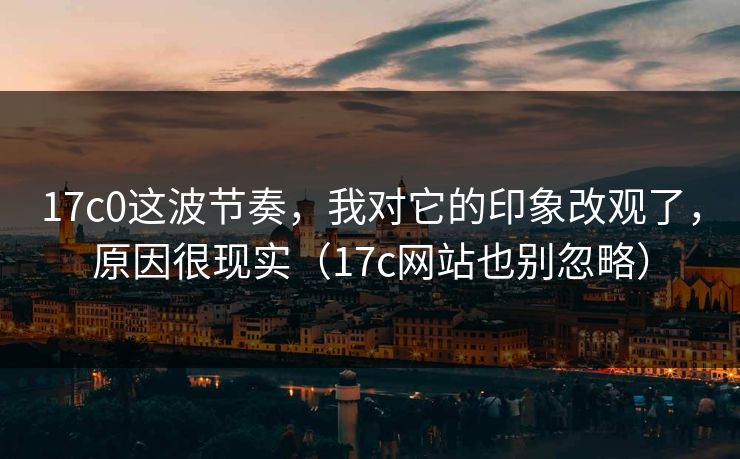 17c0这波节奏，我对它的印象改观了，原因很现实（17c网站也别忽略）