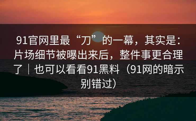 91官网里最“刀”的一幕，其实是：片场细节被曝出来后，整件事更合理了｜也可以看看91黑料（91网的暗示别错过）