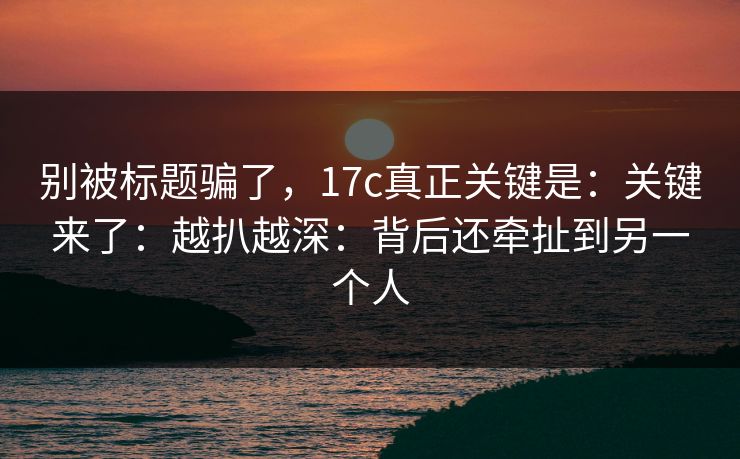 别被标题骗了,17c真正关键是:关键来了:越扒越深:背后还牵扯到另一个人 别被标题骗了,17c真正关键是:关键来了:越扒越深:背后还牵扯到另一个人