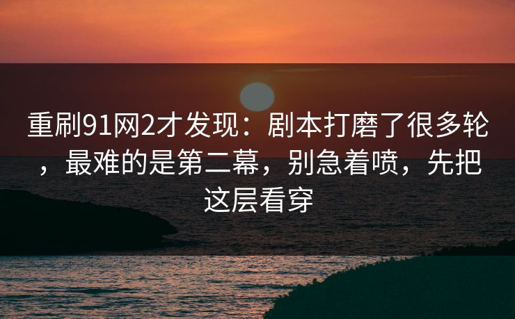 重刷91网2才发现：剧本打磨了很多轮，最难的是第二幕，别急着喷，先把这层看穿