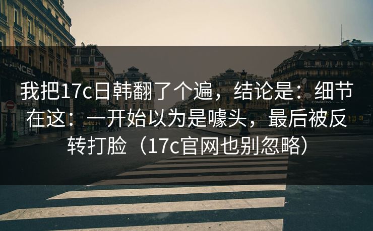 我把17c日韩翻了个遍，结论是：细节在这：一开始以为是噱头，最后被反转打脸（17c官网也别忽略）