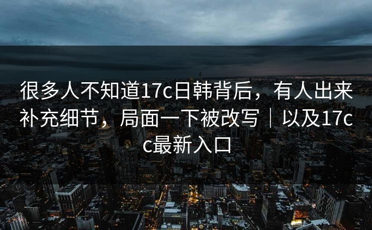 很多人不知道17c日韩背后，有人出来补充细节，局面一下被改写｜以及17cc最新入口