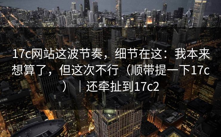 17c网站这波节奏，细节在这：我本来想算了，但这次不行（顺带提一下17c）｜还牵扯到17c2