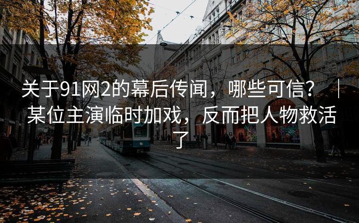 关于91网2的幕后传闻,哪些可信? | 某位主演临时加戏,反而把人物救活了 关于91网2的幕后传闻,哪些可信? | 某位主演临时加戏,反而把人物救活了