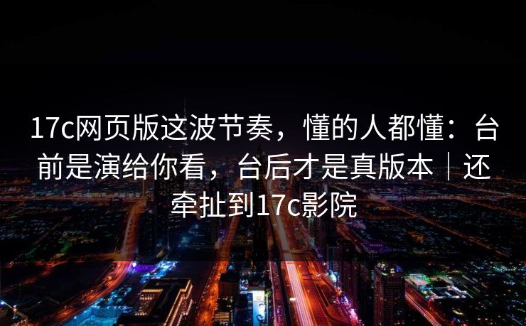 17c网页版这波节奏，懂的人都懂：台前是演给你看，台后才是真版本｜还牵扯到17c影院