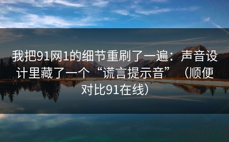 我把91网1的细节重刷了一遍：声音设计里藏了一个“谎言提示音”（顺便对比91在线）