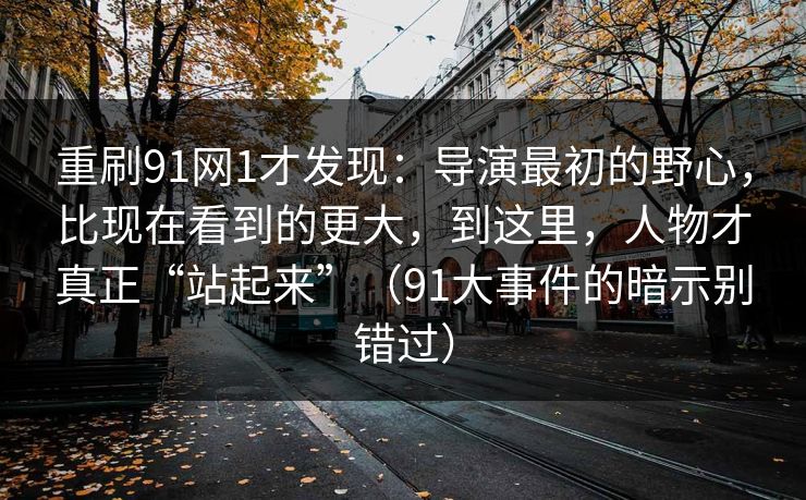 重刷91网1才发现：导演最初的野心，比现在看到的更大，到这里，人物才真正“站起来”（91大事件的暗示别错过）