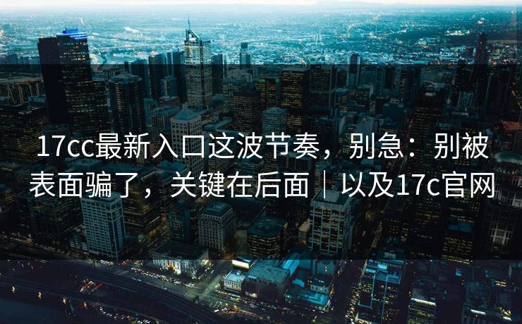 17cc最新入口这波节奏，别急：别被表面骗了，关键在后面｜以及17c官网