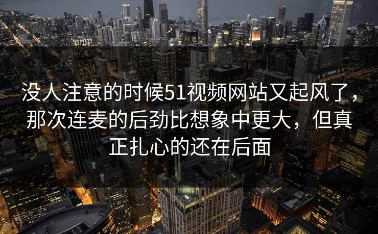 没人注意的时候51视频网站又起风了,那次连麦的后劲比想象中更大,但真正扎心的还在后面 没人注意的时候51视频网站又起风了,那次连麦的后劲比想象中更大,但真正扎心的还在后面