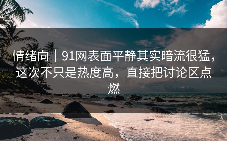情绪向｜91网表面平静其实暗流很猛，这次不只是热度高，直接把讨论区点燃