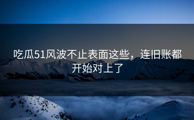 吃瓜51风波不止表面这些，连旧账都开始对上了