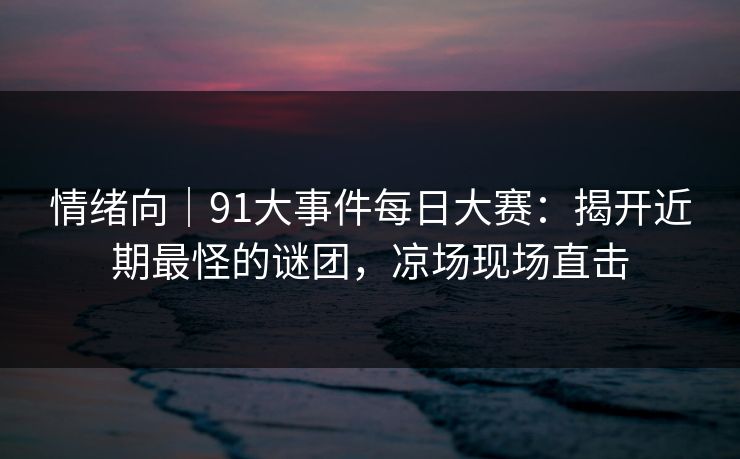 情绪向｜91大事件每日大赛：揭开近期最怪的谜团，凉场现场直击