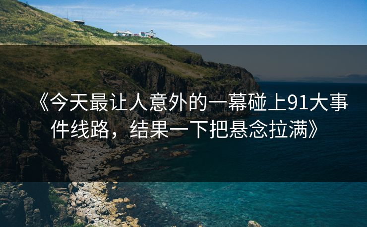 《今天最让人意外的一幕碰上91大事件线路，结果一下把悬念拉满》